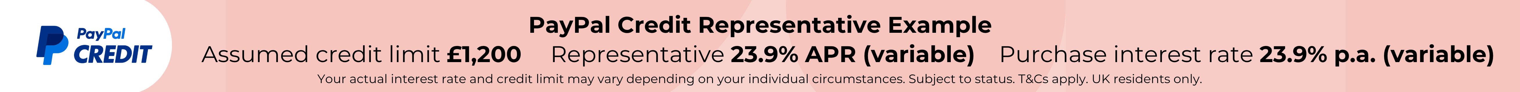 PayPal credit representative example. Assumed credit limit £1200. Purchase interest rate 23.9% p.a. (variable). Representative 23.9% APR (variable). Your account interest rate and credit limit may vary depending on individual circumstances. Subject to sta